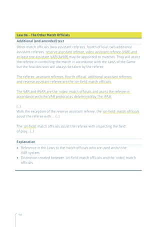 158
Law 06 – The Other Match Officials
Additional (and amended) text
Other match officials (two assistant referees, fourth official, two additional
assistant referees, reserve assistant referee, video assistant referee (VAR) and
at least one assistant VAR (AVAR) may be appointed to matches. They will assist
the referee in controlling the match in accordance with the Laws of the Game
but the final decision will always be taken by the referee.
The referee, assistant referees, fourth official, additional assistant referees
and reserve assistant referee are the ‘on-field’ match officials.
The VAR and AVAR are the ‘video’ match officials and assist the referee in
accordance with the VAR protocol as determined by The IFAB.
(…)
With the exception of the reserve assistant referee, the ‘on-field’ match officials
assist the referee with….. (…)
The ‘on-field’ match officials assist the referee with inspecting the field
of play… (…)
Explanation
•• Reference in the Laws to the match officials who are used within the
VAR system.
•• Distinction created between ‘on-field’ match officials and the ‘video’ match
officials.
 