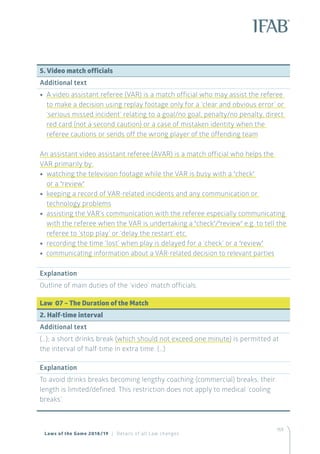 159
5. Video match officials
Additional text
•• A video assistant referee (VAR) is a match official who may assist the referee
to make a decision using replay footage only for a ‘clear and obvious error’ or
‘serious missed incident’ relating to a goal/no goal, penalty/no penalty, direct
red card (not a second caution) or a case of mistaken identity when the
referee cautions or sends off the wrong player of the offending team
An assistant video assistant referee (AVAR) is a match official who helps the
VAR primarily by:
•• watching the television footage while the VAR is busy with a ‘check’
or a ‘review’
•• keeping a record of VAR-related incidents and any communication or
technology problems
•• assisting the VAR’s communication with the referee especially communicating
with the referee when the VAR is undertaking a ‘check’/‘review’ e.g. to tell the
referee to ‘stop play’ or ‘delay the restart’ etc.
•• recording the time ‘lost’ when play is delayed for a ‘check’ or a ‘review’
•• communicating information about a VAR-related decision to relevant parties
Explanation
Outline of main duties of the ‘video’ match officials.
Law 07 – The Duration of the Match
2. Half-time interval
Additional text
(…); a short drinks break (which should not exceed one minute) is permitted at
the interval of half-time in extra time. (…)
Explanation
To avoid drinks breaks becoming lengthy coaching (commercial) breaks, their
length is limited/defined. This restriction does not apply to medical ‘cooling
breaks’.
Laws of the Game 2018/19 | Details of all Law changes
 