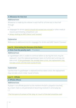 160
3. Allowance for time lost
Additional text
Allowance is made by the referee in each half for all time lost in that half
through:
(…)
•• stoppages for drinks (which should not exceed one minute) or other medical
reasons permitted by competition rule
•• delays relating to VAR ‘checks’ and ‘reviews’
Explanation
Reference to additional time for stoppages for drinks and VAR ‘checks’/‘reviews’.
Law 10 – Determining the Outcome of the Match
3. Kicks from the penalty mark – Procedure
Additional text
•• A goalkeeper who is unable to continue before or during the kicks may be
replaced (…) but the replaced goalkeeper takes no further part and may not
take a kick. If the goalkeeper has already taken a kick, the replacement may
not take a kick until the next round of kicks
Explanation
Clarifies that if a goalkeeper is replaced and has taken a kick, the replacement
may not take a kick in that ‘round’ of kicks.
Law 11 – Offside
2. Offside offence
Additional text
A player in an offside position at the moment the ball is played or touched*
by a team-mate is only penalised on becoming involved in active play by:
(…)
*The first point of contact of the ‘play’ or ‘touch’ of the ball should be used
 