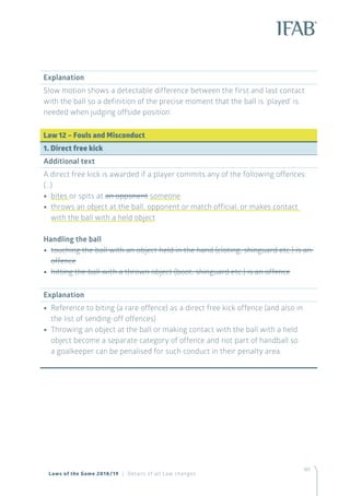 161
Explanation
Slow motion shows a detectable difference between the first and last contact
with the ball so a definition of the precise moment that the ball is ‘played’ is
needed when judging offside position.
Law 12 – Fouls and Misconduct
1. Direct free kick
Additional text
A direct free kick is awarded if a player commits any of the following offences:
(…)
•• bites or spits at an opponent someone
•• throws an object at the ball, opponent or match official, or makes contact
with the ball with a held object
Handling the ball
•• touching the ball with an object held in the hand (cloting, shinguard etc.) is an
offence
•• hitting the ball with a thrown object (boot, shinguard etc.) is an offence
Explanation
•• Reference to biting (a rare offence) as a direct free kick offence (and also in
the list of sending-off offences)
•• Throwing an object at the ball or making contact with the ball with a held
object become a separate category of offence and not part of handball so
a goalkeeper can be penalised for such conduct in their penalty area.
Laws of the Game 2018/19 | Details of all Law changes
 
