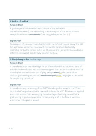 162
2. Indirect free kick
Amended text
A goalkeeper is considered to be in control of the ball when:
the ball is between (…) or by touching it with any part of the hands or arms
except if it rebounds accidentally from the goalkeeper or the… (…)
Explanation
Goalkeepers often unsuccessfully attempt to catch/hold/stop or ‘parry’ the ball
but as this is a ‘deliberate’ touch with the hand(s) they have technically
controlled the ball so cannot pick it up. This is not the Law’s intention and is not
enforced; removal of ‘accidentally’ clarifies the Law.
3. Disciplinary action – Advantage
Amended text
If the referee plays the advantage for an offence for which a caution / send off
would have been issued had play been stopped, this caution / send off must be
issued when the ball is next out of play, except when for the denial of an
obvious goal-scoring opportunity results in a goal when the player is cautioned
for unsporting behaviour.
Explanation
If the referee plays advantage for a DOGSO and a goal is scored it is a YC but
technically if no goal results the Law said it should be a RC. This is never applied
and is not seen as ‘fair’ as applying the advantage effectively means that a
goal-scoring opportunity remains; consequently, a YC is the fairest sanction,
whether or not a goal is scored.
 