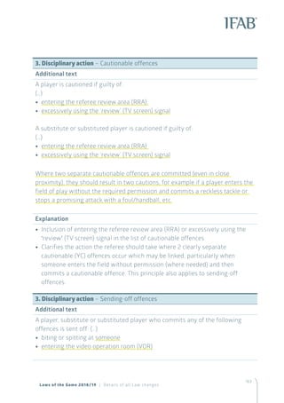 163
3. Disciplinary action – Cautionable offences
Additional text
A player is cautioned if guilty of:
(…)
•• entering the referee review area (RRA)
•• excessively using the ‘review’ (TV screen) signal
A substitute or substituted player is cautioned if guilty of:
(…)
•• entering the referee review area (RRA)
•• excessively using the ‘review’ (TV screen) signal
Where two separate cautionable offences are committed (even in close
proximity), they should result in two cautions, for example if a player enters the
field of play without the required permission and commits a reckless tackle or
stops a promising attack with a foul/handball, etc.
Explanation
•• Inclusion of entering the referee review area (RRA) or excessively using the
‘review’ (TV screen) signal in the list of cautionable offences
•• Clarifies the action the referee should take where 2 clearly separate
cautionable (YC) offences occur which may be linked, particularly when
someone enters the field without permission (where needed) and then
commits a cautionable offence. This principle also applies to sending-off
offences.
3. Disciplinary action – Sending-off offences
Additional text
A player, substitute or substituted player who commits any of the following
offences is sent off: (…)
•• biting or spitting at someone
•• entering the video operation room (VOR)
Laws of the Game 2018/19 | Details of all Law changes
 