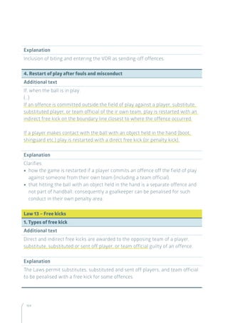 164
Explanation
Inclusion of biting and entering the VOR as sending-off offences.
4. Restart of play after fouls and misconduct
Additional text
If, when the ball is in play:
(…)
If an offence is committed outside the field of play against a player, substitute,
substituted player, or team official of the ir own team, play is restarted with an
indirect free kick on the boundary line closest to where the offence occurred.
If a player makes contact with the ball with an object held in the hand (boot,
shinguard etc.) play is restarted with a direct free kick (or penalty kick).
Explanation
Clarifies:
•• how the game is restarted if a player commits an offence off the field of play
against someone from their own team (including a team official).
•• that hitting the ball with an object held in the hand is a separate offence and
not part of handball; consequently a goalkeeper can be penalised for such
conduct in their own penalty area.
Law 13 – Free kicks
1. Types of free kick
Additional text
Direct and indirect free kicks are awarded to the opposing team of a player,
substitute, substituted or sent off player, or team official guilty of an offence.
Explanation
The Laws permit substitutes, substituted and sent off players, and team official
to be penalised with a free kick for some offences.
 