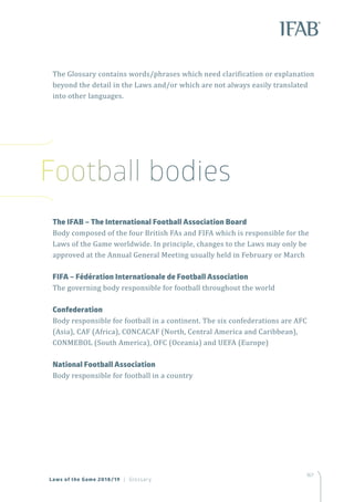 167
	 The IFAB – The International Football Association Board
Body composed of the four British FAs and FIFA which is responsible for the
Laws of the Game worldwide. In principle, changes to the Laws may only be
approved at the Annual General Meeting usually held in February or March
	 FIFA – Fédération Internationale de Football Association
The governing body responsible for football throughout the world
	Confederation
Body responsible for football in a continent. The six confederations are AFC
(Asia), CAF (Africa), CONCACAF (North, Central America and Caribbean),
CONMEBOL (South America), OFC (Oceania) and UEFA (Europe)
	 National Football Association
Body responsible for football in a country
The Glossary contains words/phrases which need clarification or explanation
beyond the detail in the Laws and/or which are not always easily translated
into other languages.
Laws of the Game 2018/19 | Glossary
Football bodies
 