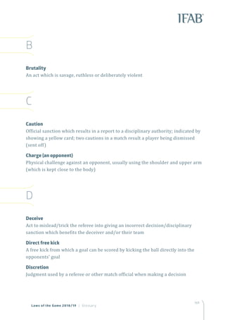 169
B
Brutality
An act which is savage, ruthless or deliberately violent
C
Caution
Official sanction which results in a report to a disciplinary authority; indicated by
showing a yellow card; two cautions in a match result a player being dismissed
(sent off)
Charge (an opponent)
Physical challenge against an opponent, usually using the shoulder and upper arm
(which is kept close to the body)
D
Deceive
Act to mislead/trick the referee into giving an incorrect decision/disciplinary
sanction which benefits the deceiver and/or their team
Direct free kick
A free kick from which a goal can be scored by kicking the ball directly into the
opponents’ goal
Discretion
Judgment used by a referee or other match official when making a decision
Laws of the Game 2018/19 | Glossary
 