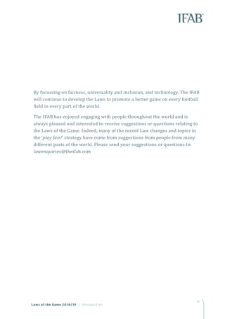 17
By focussing on fairness, universality and inclusion, and technology, The IFAB
will continue to develop the Laws to promote a better game on every football
field in every part of the world.
The IFAB has enjoyed engaging with people throughout the world and is
always pleased and interested to receive suggestions or questions relating to
the Laws of the Game. Indeed, many of the recent Law changes and topics in
the ‘play fair!’ strategy have come from suggestions from people from many
different parts of the world. Please send your suggestions or questions to:
lawenquiries@theifab.com
Laws of the Game 2018/19 | Introduction
 
