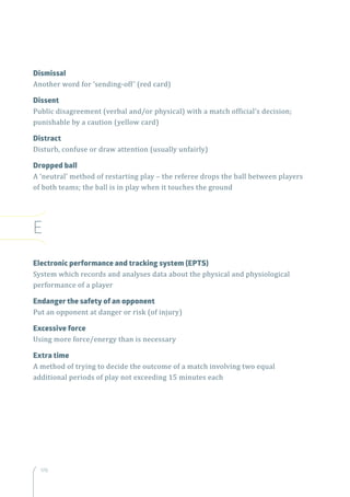 170
Dismissal
Another word for ‘sending-off’ (red card)
Dissent
Public disagreement (verbal and/or physical) with a match official’s decision;
punishable by a caution (yellow card)
Distract
Disturb, confuse or draw attention (usually unfairly)
Dropped ball
A ‘neutral’ method of restarting play – the referee drops the ball between players
of both teams; the ball is in play when it touches the ground
E
Electronic performance and tracking system (EPTS)
System which records and analyses data about the physical and physiological
performance of a player
Endanger the safety of an opponent
Put an opponent at danger or risk (of injury)
Excessive force
Using more force/energy than is necessary
Extra time
A method of trying to decide the outcome of a match involving two equal
additional periods of play not exceeding 15 minutes each
 