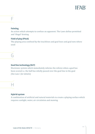 171
F
Feinting
An action which attempts to confuse an opponent. The Laws define permitted
and ‘illegal’ feinting
Field of play (Pitch)
The playing area confined by the touchlines and goal lines and goal nets where
used
G
Goal line technology (GLT)
Electronic system which immediately informs the referee when a goal has
been scored i.e. the ball has wholly passed over the goal line in the goal
(See Law 1 for details)
H
Hybrid system
A combination of artificial and natural materials to create a playing surface which
requires sunlight, water, air circulation and mowing
Laws of the Game 2018/19 | Glossary
 