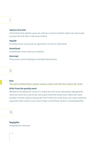 172
I
Indirect free kick
A free kick from which a goal can only be scored if another player (of any team)
touches the ball after it has been kicked
Impede
To delay, block or prevent an opponent’s action or movement
Intentional
A deliberate action (not an accident)
Intercept
To prevent a ball reaching its intended destination
K
Kick
The ball is kicked when a player makes contact with the foot and/or the ankle
Kicks from the penalty mark
Method of deciding the result of a match by each team alternately taking kicks
until one team has scored one more goal and both teams have taken the same
number of kicks (unless during the first 5 kicks for each team, one team could not
equal the other team’s score even if they scored from all their remaining kicks)
N
Negligible
Insignificant, minimal
 