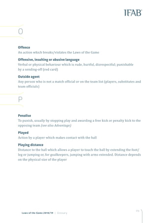 173
O
Offence
An action which breaks/violates the Laws of the Game
Offensive, insulting or abusive language
Verbal or physical behaviour which is rude, hurtful, disrespectful; punishable
by a sending-off (red card)
Outside agent
Any person who is not a match official or on the team list (players, substitutes and
team officials)
P
Penalise
To punish, usually by stopping play and awarding a free kick or penalty kick to the
opposing team (see also Advantage)
Played
Action by a player which makes contact with the ball
Playing distance
Distance to the ball which allows a player to touch the ball by extending the foot/
leg or jumping or, for goalkeepers, jumping with arms extended. Distance depends
on the physical size of the player
Laws of the Game 2018/19 | Glossary
 