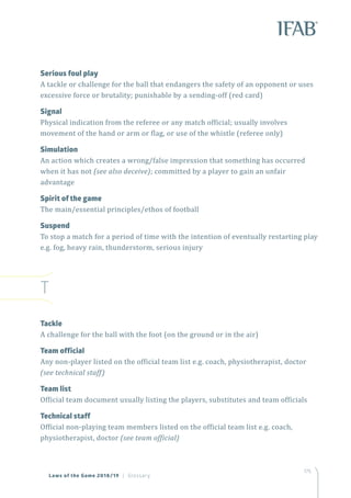 175
Serious foul play
A tackle or challenge for the ball that endangers the safety of an opponent or uses
excessive force or brutality; punishable by a sending-off (red card)
Signal
Physical indication from the referee or any match official; usually involves
movement of the hand or arm or flag, or use of the whistle (referee only)
Simulation
An action which creates a wrong/false impression that something has occurred
when it has not (see also deceive); committed by a player to gain an unfair
advantage
Spirit of the game
The main/essential principles/ethos of football
Suspend
To stop a match for a period of time with the intention of eventually restarting play
e.g. fog, heavy rain, thunderstorm, serious injury
T
Tackle
A challenge for the ball with the foot (on the ground or in the air)
Team official
Any non-player listed on the official team list e.g. coach, physiotherapist, doctor
(see technical staff)
Team list
Official team document usually listing the players, substitutes and team officials
Technical staff
Official non-playing team members listed on the official team list e.g. coach,
physiotherapist, doctor (see team official)
Laws of the Game 2018/19 | Glossary
 