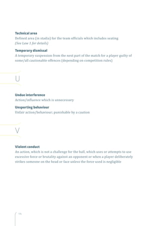 176
Technical area
Defined area (in stadia) for the team officials which includes seating
(See Law 1 for details)
Temporary dismissal
A temporary suspension from the next part of the match for a player guilty of
some/all cautionable offences (depending on competition rules)
U
Undue interference
Action/influence which is unnecessary
Unsporting behaviour
Unfair action/behaviour; punishable by a caution
V
Violent conduct
An action, which is not a challenge for the ball, which uses or attempts to use
excessive force or brutality against an opponent or when a player deliberately
strikes someone on the head or face unless the force used is negligible
 