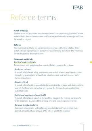 177
	 Match official(s)
	General term for person or persons responsible for controlling a football match
on behalf of a football association and/or competition under whose jurisdiction
the match is played
	Referee
	The main match official for a match who operates on the field of play. Other
match officials operate under the referee’s control and direction. The referee is
the final/ultimate decision-maker
	 Other match officials
‘On-field’ match officials
	 Competitions may appoint other match officials to assist the referee:
	 • Assistant referee
A match official with a flag positioned on one half of each touchline to assist
the referee particularly with offside situations and goal kick/corner kick/
throw-in decisions
	 • Fourth official
A match official with responsibility for assisting the referee with both on-field
and off-field matters, including overseeing the technical area, controlling
substitutes etc.
	 • Additional assistant referee (AAR)
A match official positioned on the goal line to assist the referee particularly
with situations in/around the penalty area and goal/no-goal decisions
	 • Reserve assistant referee
Assistant referee who will replace an assistant (and, if competition rules
permit, a fourth official and/or AAR) who is unable to continue
Laws of the Game 2018/19 | Glossary
Referee terms
 