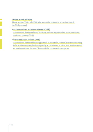178
	 ‘Video’ match officials
	These are the VAR and AVAR who assist the referee in accordance with
the VAR protocol
	 • Assistant video assistant referee (AVAR)
A current or former referee/assistant referee appointed to assist the video
assistant referee (VAR)
	 • Video assistant referee (VAR)
A current or former referee appointed to assist the referee by communicating
information from replay footage only in relation to a ‘clear and obvious error’
or ‘serious missed incident’ in one of the reviewable categories
 