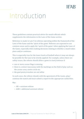 181
Introduction
These guidelines contain practical advice for match officials which
supplements the information in the Laws of the Game section.
Reference is made in Law 5 to referees operating within the framework of the
Laws of the Game and the ‘spirit of the game’. Referees are expected to use
common sense and to apply the ‘spirit of the game’ when applying the Laws of
the Game, especially when making decisions relating to whether a match takes
place and/or continues.
This is especially true for the lower levels of football where it may not always
be possible for the Law to be strictly applied. For example, unless there are
safety issues, the referee should allow a game to start/continue if:
• one or more corner flags is missing
• there is a minor inaccuracy with the markings on the field of play such as
the corner area, centre circle etc.
• the goal posts/crossbar are not white
In such cases, the referee should, with the agreement of the teams, play/
continue the match and must submit a report to the appropriate authorities.
Key:
•• AR = assistant referee
•• AAR = additional assistant referee
Laws of the Game 2018/19 | Practical Guidelines for Match Officials
 