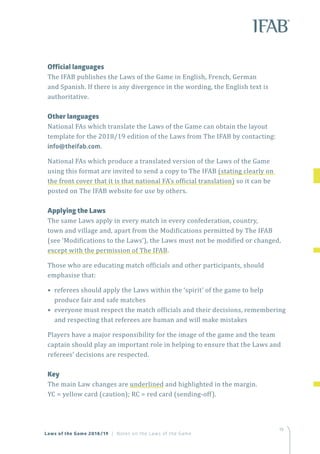 19
Laws of the Game 2018/19 | Notes on the Laws of the Game
Official languages
The IFAB publishes the Laws of the Game in English, French, German
and Spanish. If there is any divergence in the wording, the English text is
authoritative.
	 Other languages
National FAs which translate the Laws of the Game can obtain the layout
template for the 2018/19 edition of the Laws from The IFAB by contacting:
info@theifab.com.
National FAs which produce a translated version of the Laws of the Game
using this format are invited to send a copy to The IFAB (stating clearly on
the front cover that it is that national FA’s official translation) so it can be
posted on The IFAB website for use by others.
	 Applying the Laws
The same Laws apply in every match in every confederation, country,
town and village and, apart from the Modifications permitted by The IFAB
(see ‘Modifications to the Laws’), the Laws must not be modified or changed,
except with the permission of The IFAB.
Those who are educating match officials and other participants, should
emphasise that:
• referees should apply the Laws within the ‘spirit’ of the game to help
produce fair and safe matches
• everyone must respect the match officials and their decisions, remembering
and respecting that referees are human and will make mistakes
Players have a major responsibility for the image of the game and the team
captain should play an important role in helping to ensure that the Laws and
referees’ decisions are respected.
	Key
The main Law changes are underlined and highlighted in the margin.
YC = yellow card (caution); RC = red card (sending-off).
 