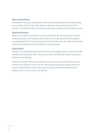 194
Mass confrontation
In situations of mass confrontation, the nearest AR may enter the field of play
to assist the referee. The other AR must observe and record details of the
incident. The fourth official should remain in the vicinity of the technical areas.
Required distance
When a free kick is awarded very close to the AR, the AR may enter the field
of play (usually at the request of the referee) to help ensure that the players
are positioned 9.15 m (10 yds) from the ball. In this case, the referee must wait
until the AR is back in position before restarting play.
Substitution
If there is no fourth official, the AR moves to the halfway line to assist with the
substitution procedure; the referee must wait until the AR is back in position
before restarting play.
If there is a fourth official, the AR does not need to move to the halfway line
as the fourth official carries out the substitution procedure unless there are
several substitutions at the same time in which case the AR moves to the
halfway line to assist the fourth official.
194
 