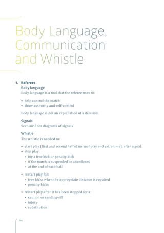 196196
1.	Referees
Body language
Body language is a tool that the referee uses to:
• help control the match
• show authority and self-control
Body language is not an explanation of a decision.
Signals
See Law 5 for diagrams of signals
Whistle
The whistle is needed to:
• start play (first and second half of normal play and extra time), after a goal
• stop play:
•• for a free kick or penalty kick
•• if the match is suspended or abandoned
•• at the end of each half
• restart play for:
•• free kicks when the appropriate distance is required
•• penalty kicks
• restart play after it has been stopped for a:
•• caution or sending-off
•• injury
•• substitution
Body Language,
Communication
and Whistle
 