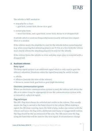 197
The whistle is NOT needed to:
• stop play for a clear:
•• goal kick, corner kick, throw-in or goal
• restart play from:
•• most free kicks, and a goal kick, corner kick, throw-in or dropped ball
A whistle which is used too frequently/unnecessarily will have less impact
when it is needed.
If the referee wants the player(s) to wait for the whistle before restarting play
(e.g. when ensuring that defending players are 9.15m at a free kick) the referee
must clearly inform the attacking player(s) to wait for the whistle.
If the referee blows the whistle in error and play stops, play is restarted with a
dropped ball.
2.	 Assistant referees
Beep signal
The beep signal system is an additional signal which is only used to gain the
referee’s attention. Situations when the signal beep may be useful include:
• offside
• offences (outside the view of the referee)
• throw in, corner kick, goal kick or goal (tight decisions)
Electronic communication system
Where an electronic communication system is used, the referee will advise the
ARs as to when it may be appropriate to use the communication system with,
or instead of, a physical signal.
Flag technique
The AR’s flag must always be unfurled and visible to the referee. This usually
means the flag is carried in the hand closest to the referee. When making a
signal, the AR stops running, faces the field of play, makes eye contact with the
referee and raises the flag with a deliberate (not hasty or exaggerated) motion.
The flag should be like an extension of the arm. The ARs must raise the flag
using the hand that will be used for the next signal. If circumstances change
Laws of the Game 2018/19 | Practical Guidelines for Match Officials
 
