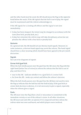 198198
and the other hand must be used, the AR should move the flag to the opposite
hand below the waist. If the AR signals that the ball is out of play, the signal
must be maintained until the referee acknowledges it.
If the AR signals for a sending-off offence and the signal is not seen
immediately:
• if play has been stopped, the restart may be changed in accordance with the
Laws (free kick, penalty kick, etc.)
• if play has restarted, the referee may still take disciplinary action but not
penalise the offence with a free kick or penalty kick
Gestures
As a general rule, the AR should not use obvious hand signals. However, in
some instances, a discreet hand signal may assist the referee. The hand signal
should have a clear meaning which should have been agreed in the pre-match
discussion.
Signals
See Law 6 for diagrams of signals
Corner kick/goal kick
When the ball wholly passes over the goal line the AR raises the flag with the
right hand (better line of vision) to inform the referee that the ball is out of
play and then if it is:
• near to the AR – indicate whether it is a goal kick or a corner kick
• far from the AR – make eye contact and follow the referee’s decision
When the ball clearly passes over the goal line the AR does not need to raise
the flag to indicate that the ball has left the field of play. If the goal kick or
corner kick decision is obvious, it is not necessary to give a signal, especially
when the referee gives a signal.
Fouls
The AR must raise the flag when a foul or misconduct is committed in the
immediate vicinity or out of the referee’s vision. In all other situations,
the AR must wait and offer an opinion if it is required and then inform the
referee what was seen and heard, and which players were involved.
 