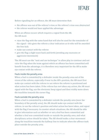 199
Before signalling for an offence, the AR must determine that:
• the offence was out of the referee’s view or the referee’s view was obstructed
• the referee would not have applied the advantage
When an offence occurs which requires a signal from the AR,
the AR must:
• raise the flag with the same hand that will also be used for the remainder of
the signal – this gives the referee a clear indication as to who will be awarded
the free kick
• make eye contact with the referee
• give the flag a slight wave back and forth (avoiding any excessive or
aggressive movement)
The AR must use the “wait and see technique” to allow play to continue and not
raise the flag when the team against which an offence has been committed will
benefit from the advantage; it is therefore very important for the AR to make
eye contact with the referee.
Fouls inside the penalty area
When a foul is committed by a defender inside the penalty area out of the
vision of the referee, especially if near to the AR’s position, the AR must first
make eye contact with the referee to see where the referee is positioned and
what action has been taken. If the referee has not taken any action, the AR must
signal with the flag, use the electronic beep signal and then visibly move down
the touchline towards the corner flag.
Fouls outside the penalty area
When a foul is committed by a defender outside the penalty area (near the
boundary of the penalty area), the AR should make eye contact with the
referee, to see the referee’s position and what action has been taken, and signal
with the flag if necessary. In counter-attack situations, the AR should be able
to give information such as whether or not a foul has been committed and
whether a foul was committed inside or outside the penalty area, and what
disciplinary action should be taken. The AR should make a clear movement
along the touchline towards the halfway line to indicate when the offence took
place outside the penalty area.
Laws of the Game 2018/19 | Practical Guidelines for Match Officials
 