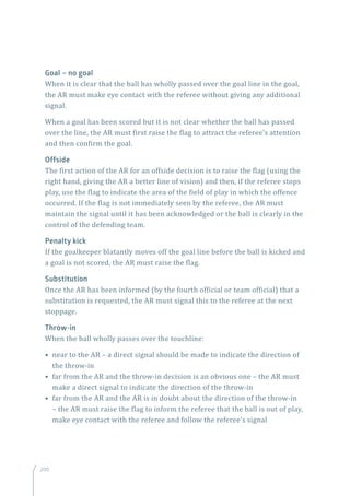 200
Goal – no goal
When it is clear that the ball has wholly passed over the goal line in the goal,
the AR must make eye contact with the referee without giving any additional
signal.
When a goal has been scored but it is not clear whether the ball has passed
over the line, the AR must first raise the flag to attract the referee’s attention
and then confirm the goal.
Offside
The first action of the AR for an offside decision is to raise the flag (using the
right hand, giving the AR a better line of vision) and then, if the referee stops
play, use the flag to indicate the area of the field of play in which the offence
occurred. If the flag is not immediately seen by the referee, the AR must
maintain the signal until it has been acknowledged or the ball is clearly in the
control of the defending team.
Penalty kick
If the goalkeeper blatantly moves off the goal line before the ball is kicked and
a goal is not scored, the AR must raise the flag.
Substitution
Once the AR has been informed (by the fourth official or team official) that a
substitution is requested, the AR must signal this to the referee at the next
stoppage.
Throw-in
When the ball wholly passes over the touchline:
• near to the AR – a direct signal should be made to indicate the direction of
the throw-in
• far from the AR and the throw-in decision is an obvious one – the AR must
make a direct signal to indicate the direction of the throw-in
• far from the AR and the AR is in doubt about the direction of the throw-in
– the AR must raise the flag to inform the referee that the ball is out of play,
make eye contact with the referee and follow the referee’s signal
200
 