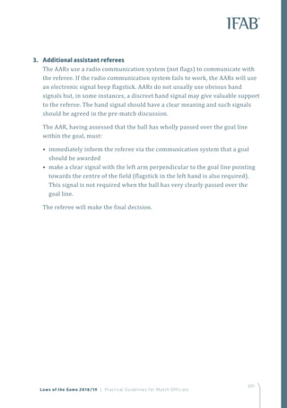 201
3.	 Additional assistant referees
The AARs use a radio communication system (not flags) to communicate with
the referee. If the radio communication system fails to work, the AARs will use
an electronic signal beep flagstick. AARs do not usually use obvious hand
signals but, in some instances, a discreet hand signal may give valuable support
to the referee. The hand signal should have a clear meaning and such signals
should be agreed in the pre-match discussion.
The AAR, having assessed that the ball has wholly passed over the goal line
within the goal, must:
• immediately inform the referee via the communication system that a goal
should be awarded
• make a clear signal with the left arm perpendicular to the goal line pointing
towards the centre of the field (flagstick in the left hand is also required).
This signal is not required when the ball has very clearly passed over the
goal line.
The referee will make the final decision.
Laws of the Game 2018/19 | Practical Guidelines for Match Officials
 
