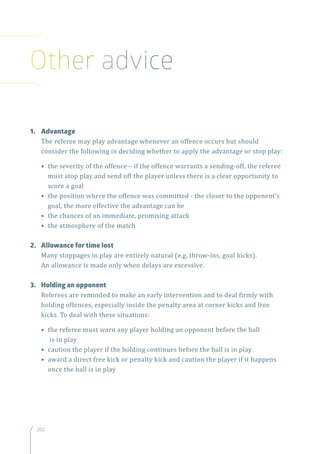 202202
1.	Advantage
The referee may play advantage whenever an offence occurs but should
consider the following in deciding whether to apply the advantage or stop play:
• the severity of the offence – if the offence warrants a sending-off, the referee
must stop play and send off the player unless there is a clear opportunity to
score a goal
• the position where the offence was committed - the closer to the opponent’s
goal, the more effective the advantage can be
• the chances of an immediate, promising attack
• the atmosphere of the match
2.	 Allowance for time lost
Many stoppages in play are entirely natural (e.g. throw-ins, goal kicks).
An allowance is made only when delays are excessive.
3.	 Holding an opponent
Referees are reminded to make an early intervention and to deal firmly with
holding offences, especially inside the penalty area at corner kicks and free
kicks. To deal with these situations:
• the referee must warn any player holding an opponent before the ball
is in play
• caution the player if the holding continues before the ball is in play
• award a direct free kick or penalty kick and caution the player if it happens
once the ball is in play
Other advice
 