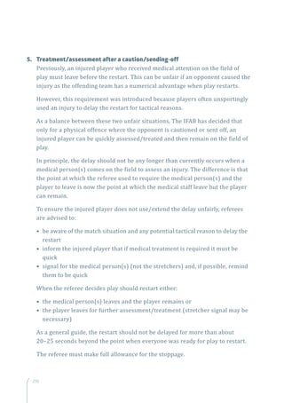 210
5.	 Treatment/assessment after a caution/sending-off
Previously, an injured player who received medical attention on the field of
play must leave before the restart. This can be unfair if an opponent caused the
injury as the offending team has a numerical advantage when play restarts.
However, this requirement was introduced because players often unsportingly
used an injury to delay the restart for tactical reasons.
As a balance between these two unfair situations, The IFAB has decided that
only for a physical offence where the opponent is cautioned or sent off, an
injured player can be quickly assessed/treated and then remain on the field of
play.
In principle, the delay should not be any longer than currently occurs when a
medical person(s) comes on the field to assess an injury. The difference is that
the point at which the referee used to require the medical person(s) and the
player to leave is now the point at which the medical staff leave but the player
can remain.
To ensure the injured player does not use/extend the delay unfairly, referees
are advised to:
• be aware of the match situation and any potential tactical reason to delay the
restart
• inform the injured player that if medical treatment is required it must be
quick
• signal for the medical person(s) (not the stretchers) and, if possible, remind
them to be quick
When the referee decides play should restart either:
• the medical person(s) leaves and the player remains or
• the player leaves for further assessment/treatment (stretcher signal may be
necessary)
As a general guide, the restart should not be delayed for more than about
20–25 seconds beyond the point when everyone was ready for play to restart.
The referee must make full allowance for the stoppage.
 