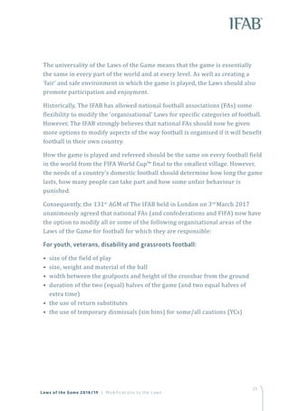 23
Laws of the Game 2018/19 | Modifications to the Laws
The universality of the Laws of the Game means that the game is essentially
the same in every part of the world and at every level. As well as creating a
‘fair’ and safe environment in which the game is played, the Laws should also
promote participation and enjoyment.
Historically, The IFAB has allowed national football associations (FAs) some
flexibility to modify the ‘organisational’ Laws for specific categories of football.
However, The IFAB strongly believes that national FAs should now be given
more options to modify aspects of the way football is organised if it will benefit
football in their own country.
How the game is played and refereed should be the same on every football field
in the world from the FIFA World Cup™ final to the smallest village. However,
the needs of a country’s domestic football should determine how long the game
lasts, how many people can take part and how some unfair behaviour is
punished.
Consequently, the 131st
AGM of The IFAB held in London on 3rd
March 2017
unanimously agreed that national FAs (and confederations and FIFA) now have
the option to modify all or some of the following organisational areas of the
Laws of the Game for football for which they are responsible:
For youth, veterans, disability and grassroots football:
• size of the field of play
• size, weight and material of the ball
• width between the goalposts and height of the crossbar from the ground
• duration of the two (equal) halves of the game (and two equal halves of
extra time)
• the use of return substitutes
• the use of temporary dismissals (sin bins) for some/all cautions (YCs)
 