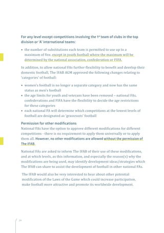 24
For any level except competitions involving the 1st
team of clubs in the top
division or ‘A’ international teams:
• the number of substitutions each team is permitted to use up to a
maximum of five, except in youth football where the maximum will be
determined by the national association, confederation or FIFA.
In addition, to allow national FAs further flexibility to benefit and develop their
domestic football, The IFAB AGM approved the following changes relating to
‘categories’ of football:
• women’s football is no longer a separate category and now has the same
status as men’s football
• the age limits for youth and veterans have been removed – national FAs,
confederations and FIFA have the flexibility to decide the age restrictions
for these categories
• each national FA will determine which competitions at the lowest levels of
football are designated as ‘grassroots’ football
Permission for other modifications
National FAs have the option to approve different modifications for different
competitions - there is no requirement to apply them universally or to apply
them all. However, no other modifications are allowed without the permission of
The IFAB.
National FAs are asked to inform The IFAB of their use of these modifications,
and at which levels, as this information, and especially the reason(s) why the
modifications are being used, may identify development ideas/strategies which
The IFAB can share to assist the development of football in other national FAs.
The IFAB would also be very interested to hear about other potential
modification of the Laws of the Game which could increase participation,
make football more attractive and promote its worldwide development.
 