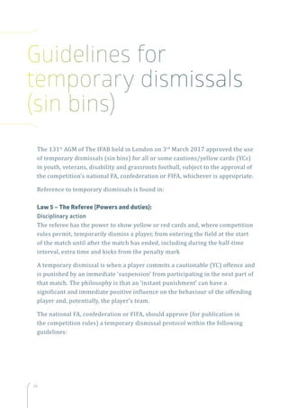 26
The 131st
AGM of The IFAB held in London on 3rd
March 2017 approved the use
of temporary dismissals (sin bins) for all or some cautions/yellow cards (YCs)
in youth, veterans, disability and grassroots football, subject to the approval of
the competition’s national FA, confederation or FIFA, whichever is appropriate.
Reference to temporary dismissals is found in:
Law 5 – The Referee (Powers and duties):
Disciplinary action
The referee has the power to show yellow or red cards and, where competition
rules permit, temporarily dismiss a player, from entering the field at the start
of the match until after the match has ended, including during the half-time
interval, extra time and kicks from the penalty mark
A temporary dismissal is when a player commits a cautionable (YC) offence and
is punished by an immediate ‘suspension’ from participating in the next part of
that match. The philosophy is that an ‘instant punishment’ can have a
significant and immediate positive influence on the behaviour of the offending
player and, potentially, the player’s team.
The national FA, confederation or FIFA, should approve (for publication in
the competition rules) a temporary dismissal protocol within the following
guidelines:
Guidelines for
temporary dismissals
(sin bins)
 