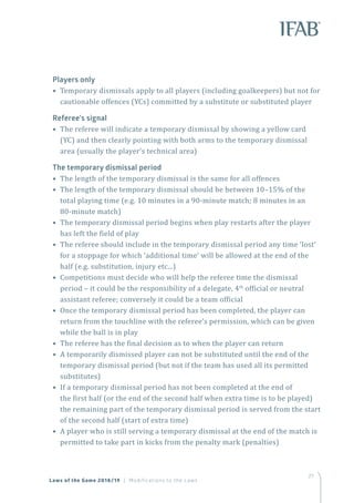27
Players only
• Temporary dismissals apply to all players (including goalkeepers) but not for
cautionable offences (YCs) committed by a substitute or substituted player
Referee’s signal
• The referee will indicate a temporary dismissal by showing a yellow card
(YC) and then clearly pointing with both arms to the temporary dismissal
area (usually the player’s technical area)
The temporary dismissal period
• The length of the temporary dismissal is the same for all offences
• The length of the temporary dismissal should be between 10–15% of the
total playing time (e.g. 10 minutes in a 90-minute match; 8 minutes in an
80-minute match)
• The temporary dismissal period begins when play restarts after the player
has left the field of play
• The referee should include in the temporary dismissal period any time ‘lost’
for a stoppage for which ‘additional time’ will be allowed at the end of the
half (e.g. substitution, injury etc...)
• Competitions must decide who will help the referee time the dismissal
period – it could be the responsibility of a delegate, 4th
official or neutral
assistant referee; conversely it could be a team official
• Once the temporary dismissal period has been completed, the player can
return from the touchline with the referee’s permission, which can be given
while the ball is in play
• The referee has the final decision as to when the player can return
• A temporarily dismissed player can not be substituted until the end of the
temporary dismissal period (but not if the team has used all its permitted
substitutes)
• If a temporary dismissal period has not been completed at the end of
the first half (or the end of the second half when extra time is to be played)
the remaining part of the temporary dismissal period is served from the start
of the second half (start of extra time)
• A player who is still serving a temporary dismissal at the end of the match is
permitted to take part in kicks from the penalty mark (penalties)
Laws of the Game 2018/19 | Modifications to the Laws
 