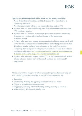 29
System B – temporary dismissal for some but not all cautions (YCs)*
• A pre-defined list of cautionable (YC) offences will be punished by a
temporary dismissal
• All other cautionable offences are punished with a caution (YC)	
• A player who has been temporarily dismissed and then receives a caution
(YC) continues playing
• A player who has received a caution (YC) and then receives a temporary
dismissal can continue playing after the end of the temporary
dismissal period
• A player who receives a second temporary dismissal in the same match will
serve the temporary dismissal and then takes no further part in the match.
The player may be replaced by a substitute at the end of the second
temporary dismissal period if the player’s team has not used its maximum
number of substitutes but a player who has also received a non-temporary
dismissal caution (YC) may not be replaced or substituted
• A player who receives a second caution (YC) in the same match will be sent
off and takes no further part in the match and may not be replaced/
substituted
*Some competitions may find it valuable to use temporary dismissals only for
cautions (YCs) for offence relating to ‘inappropriate’ behaviour, e.g.
• Simulation
• Deliberately delaying the opposing team’s restart of the match
• Dissent or verbal comments or gestures
• Stopping a promising attack by holding, pulling, pushing or handball
• Kicker illegally feinting at a penalty kick
Laws of the Game 2018/19 | Modifications to the Laws
 