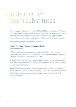 30
Following approval at the 131st
AGM of The IFAB held in London on 3rd
March
2017 The Laws of the Game now permit the use of return substitutes in youth,
veterans, disability and grassroots football, subject to the approval of the
competition’s national FA, confederation or FIFA, whichever is appropriate.
Reference to return substitutions is found in:
Law 3 – The Players (Number of substitutions):
Return Substitutes
• The use of return substitutions is only permitted in youth, veterans,
disability and grassroots football, subject to the agreement of the national
football association, confederation or FIFA.
A ‘return substitute’ is a player who has already played in the match and has
been substituted (a substituted player) and later in the match returns to play
by replacing another player.
Apart from the dispensation for a substituted player to return to play in the
match, all other provisions of Law 3 and the Laws of the Game apply to return
substitutes. In particular, the substitution procedure outlined in Law 3
must be followed.
Guidelines for
return substitutes
 