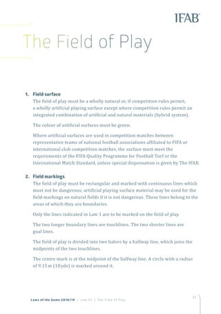 33
Laws of the Game 2018/19 | Law 01 | The Field of Play
1.	 Field surface
The field of play must be a wholly natural or, if competition rules permit,
a wholly artificial playing surface except where competition rules permit an
integrated combination of artificial and natural materials (hybrid system).
The colour of artificial surfaces must be green.
Where artificial surfaces are used in competition matches between
representative teams of national football associations affiliated to FIFA or
international club competition matches, the surface must meet the
requirements of the FIFA Quality Programme for Football Turf or the
International Match Standard, unless special dispensation is given by The IFAB.
2.	 Field markings
The field of play must be rectangular and marked with continuous lines which
must not be dangerous; artificial playing surface material may be used for the
field markings on natural fields if it is not dangerous. These lines belong to the
areas of which they are boundaries.
Only the lines indicated in Law 1 are to be marked on the field of play.
The two longer boundary lines are touchlines. The two shorter lines are
goal lines.
The field of play is divided into two halves by a halfway line, which joins the
midpoints of the two touchlines.
The centre mark is at the midpoint of the halfway line. A circle with a radius
of 9.15m (10yds) is marked around it.
The Field of Play
 