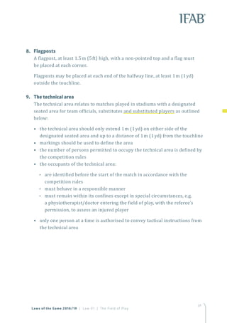 37
Laws of the Game 2018/19 | Law 01 | The Field of Play
37
8.	Flagposts
A flagpost, at least 1.5m (5ft) high, with a non-pointed top and a flag must
be placed at each corner.
Flagposts may be placed at each end of the halfway line, at least 1m (1yd)
outside the touchline.
9.	 The technical area
The technical area relates to matches played in stadiums with a designated
seated area for team officials, substitutes and substituted players as outlined
below:
•  the technical area should only extend 1m (1yd) on either side of the
designated seated area and up to a distance of 1m (1yd) from the touchline
•  markings should be used to define the area
•  the number of persons permitted to occupy the technical area is defined by
the competition rules
•  the occupants of the technical area:
•• are identified before the start of the match in accordance with the
competition rules
•• must behave in a responsible manner
•• must remain within its confines except in special circumstances, e.g.
a physiotherapist/doctor entering the field of play, with the referee’s
permission, to assess an injured player
•  only one person at a time is authorised to convey tactical instructions from
the technical area
 