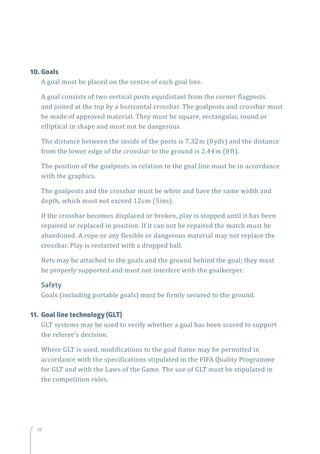 3838
10.	Goals
A goal must be placed on the centre of each goal line.
A goal consists of two vertical posts equidistant from the corner flagposts
and joined at the top by a horizontal crossbar. The goalposts and crossbar must
be made of approved material. They must be square, rectangular, round or
elliptical in shape and must not be dangerous.
The distance between the inside of the posts is 7.32m (8yds) and the distance
from the lower edge of the crossbar to the ground is 2.44m (8ft).
The position of the goalposts in relation to the goal line must be in accordance
with the graphics.
The goalposts and the crossbar must be white and have the same width and
depth, which must not exceed 12cm (5ins).
If the crossbar becomes displaced or broken, play is stopped until it has been
repaired or replaced in position. If it can not be repaired the match must be
abandoned. A rope or any flexible or dangerous material may not replace the
crossbar. Play is restarted with a dropped ball.
Nets may be attached to the goals and the ground behind the goal; they must
be properly supported and must not interfere with the goalkeeper.
Safety
Goals (including portable goals) must be firmly secured to the ground.
11.	 Goal line technology (GLT)
GLT systems may be used to verify whether a goal has been scored to support
the referee’s decision.
Where GLT is used, modifications to the goal frame may be permitted in
accordance with the specifications stipulated in the FIFA Quality Programme
for GLT and with the Laws of the Game. The use of GLT must be stipulated in
the competition rules.
 