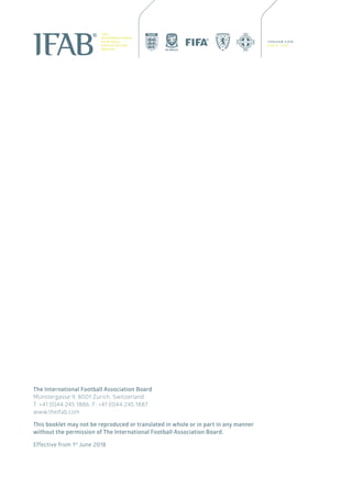 Effective from 1st
June 2018
This booklet may not be reproduced or translated in whole or in part in any manner
without the permission of The International Football Association Board.
The International Football Association Board
Münstergasse 9, 8001 Zurich, Switzerland
T: +41 (0)44 245 1886, F: +41 (0)44 245 1887
www.theifab.com
 