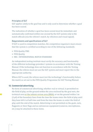 40
Principles of GLT
GLT applies solely to the goal line and is only used to determine whether a goal
has been scored.
The indication of whether a goal has been scored must be immediate and
automatically confirmed within one second by the GLT system only to the
match officials (via the referee’s watch, by vibration and visual signal).
Requirements and specifications of GLT
If GLT is used in competition matches, the competition organisers must ensure
that the system is certified according to one of the following standards:
• FIFA Quality PRO
• FIFA Quality
• IMS - INTERNATIONAL MATCH STANDARD
An independent testing institute must verify the accuracy and functionality
of the different technology providers’ systems in accordance with the Testing
Manual. If the technology does not function in accordance with the Testing
Manual, the referee must not use the GLT system and must report this to the
appropriate authority.
Where GLT is used, the referee must test the technology’s functionality before
the match as set out in the FIFA Quality Programme for GLT Testing Manual.
12.	Commercial advertising
No form of commercial advertising, whether real or virtual, is permitted on
the field of play, on the ground within the area enclosed by the goal nets, the
technical area or the referee review area (RRA), or on the ground within 1m
(1yd) of the boundary lines from the time the teams enter the field of play until
they have left it at half-time and from the time the teams re-enter the field of
play until the end of the match. Advertising is not permitted on the goals, nets,
flagposts or their flags and no extraneous equipment (cameras, microphones,
etc.) may be attached to these items.
 