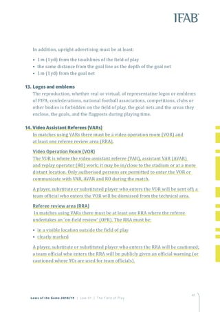 4141
Laws of the Game 2018/19 | Law 01 | The Field of Play
In addition, upright advertising must be at least:
• 1m (1yd) from the touchlines of the field of play
• the same distance from the goal line as the depth of the goal net
• 1m (1yd) from the goal net
13.	Logos and emblems
The reproduction, whether real or virtual, of representative logos or emblems
of FIFA, confederations, national football associations, competitions, clubs or
other bodies is forbidden on the field of play, the goal nets and the areas they
enclose, the goals, and the flagposts during playing time.
14. Video Assistant Referees (VARs)
In matches using VARs there must be a video operation room (VOR) and
at least one referee review area (RRA).
Video Operation Room (VOR)
The VOR is where the video assistant referee (VAR), assistant VAR (AVAR)
and replay operator (RO) work; it may be in/close to the stadium or at a more
distant location. Only authorised persons are permitted to enter the VOR or
communicate with VAR, AVAR and RO during the match.
A player, substitute or substituted player who enters the VOR will be sent off; a
team official who enters the VOR will be dismissed from the technical area.
Referee review area (RRA)
 In matches using VARs there must be at least one RRA where the referee
undertakes an ‘on-field review’ (OFR). The RRA must be:
• in a visible location outside the field of play
• clearly marked
A player, substitute or substituted player who enters the RRA will be cautioned;
a team official who enters the RRA will be publicly given an official warning (or
cautioned where YCs are used for team officials).
 