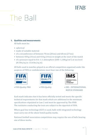 43
Laws of the Game 2018/19 | Law 02 | The Ball
1.	 Qualities and measurements
All balls must be:
• spherical
• made of suitable material
• of a circumference of between 70cm (28ins) and 68cm (27ins)
• between 450g (16oz) and 410g (14oz) in weight at the start of the match
• of a pressure equal to 0.6–1.1 atmosphere (600–1,100g/cm2
) at sea level
(8.5lbs/sq in–15.6lbs/sq in)
All balls used in matches played in an official competition organised under the
auspices of FIFA or confederations must bear one of the following:
Each mark indicates that it has been officially tested and meets the specific
technical requirements for that mark which are additional to the minimum
specifications stipulated in Law 2 and must be approved by The IFAB.
The institutes conducting the tests are subject to the approval of FIFA.
Where goal line technology (GLT) is used, balls with integrated technology
must carry one of the above listed quality marks.
National football association competitions may require the use of balls bearing
one of these marks.
• FIFA Quality• FIFA Quality PRO • IMS - INTERNATIONAL
MATCH STANDARD
The Ball
 