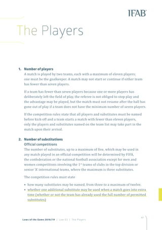 47
Laws of the Game 2018/19 | Law 03 | The Players
The Players
1.	 Number of players
A match is played by two teams, each with a maximum of eleven players;
one must be the goalkeeper. A match may not start or continue if either team
has fewer than seven players.
If a team has fewer than seven players because one or more players has
deliberately left the field of play, the referee is not obliged to stop play and
the advantage may be played, but the match must not resume after the ball has
gone out of play if a team does not have the minimum number of seven players.
If the competition rules state that all players and substitutes must be named
before kick-off and a team starts a match with fewer than eleven players,
only the players and substitutes named on the team list may take part in the
match upon their arrival.
2.	 Number of substitutions
Official competitions
The number of substitutes, up to a maximum of five, which may be used in
any match played in an official competition will be determined by FIFA,
the confederation or the national football association except for men and
women competitions involving the 1st
teams of clubs in the top division or
senior ‘A’ international teams, where the maximum is three substitutes.
The competition rules must state
• how many substitutes may be named, from three to a maximum of twelve.
• whether one additional substitute may be used when a match goes into extra
time (whether or not the team has already used the full number of permitted
substitutes)
 