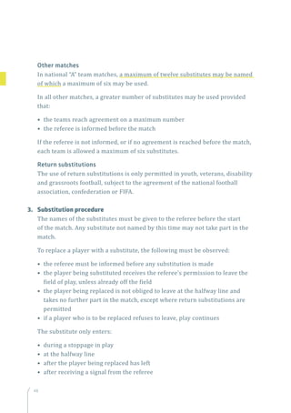 48
Other matches
In national “A” team matches, a maximum of twelve substitutes may be named
of which a maximum of six may be used.
In all other matches, a greater number of substitutes may be used provided
that:
• the teams reach agreement on a maximum number
• the referee is informed before the match
If the referee is not informed, or if no agreement is reached before the match,
each team is allowed a maximum of six substitutes.
Return substitutions
The use of return substitutions is only permitted in youth, veterans, disability
and grassroots football, subject to the agreement of the national football
association, confederation or FIFA.
3.	 Substitution procedure
The names of the substitutes must be given to the referee before the start
of the match. Any substitute not named by this time may not take part in the
match.
To replace a player with a substitute, the following must be observed:
• the referee must be informed before any substitution is made
• the player being substituted receives the referee’s permission to leave the
field of play, unless already off the field
• the player being replaced is not obliged to leave at the halfway line and
takes no further part in the match, except where return substitutions are
permitted
• if a player who is to be replaced refuses to leave, play continues
The substitute only enters:
• during a stoppage in play
• at the halfway line
• after the player being replaced has left
• after receiving a signal from the referee
 