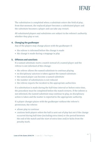 49
The substitution is completed when a substitute enters the field of play;
from that moment, the replaced player becomes a substituted player and
the substitute becomes a player and can take any restart.
All substituted players and substitutes are subject to the referee’s authority
whether they play or not.
4.	 Changing the goalkeeper
Any of the players may change places with the goalkeeper if:
• the referee is informed before the change is made
• the change is made during a stoppage in play
5.	 Offences and sanctions
If a named substitute starts a match instead of a named player and the
referee is not informed of this change:
• the referee allows the named substitute to continue playing
• no disciplinary sanction is taken against the named substitute
• the named player can become a named substitute
• the number of substitutions is not reduced
• the referee reports the incident to the appropriate authorities
If a substitution is made during the half-time interval or before extra time,
the procedure must be completed before the match restarts. If the referee is
not informed, the named substitute may continue to play, no disciplinary
action is taken and the matter is reported to the appropriate authority.
If a player changes places with the goalkeeper without the referee’s
permission, the referee:
• allows play to continue
• cautions both players when the ball is next out of play but not if the change
occurred during half-time (including extra time) or the period between
the end of the match and the start of extra time and/or kicks from the
penalty mark.
Laws of the Game 2018/19 | Law 03 | The Players
 