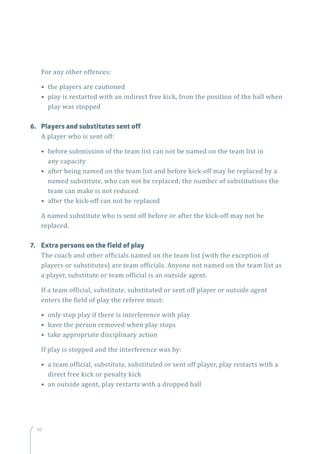 50
For any other offences:
• the players are cautioned
• play is restarted with an indirect free kick, from the position of the ball when
play was stopped
6.	 Players and substitutes sent off
A player who is sent off:
• before submission of the team list can not be named on the team list in
any capacity
• after being named on the team list and before kick-off may be replaced by a
named substitute, who can not be replaced; the number of substitutions the
team can make is not reduced
• after the kick-off can not be replaced
A named substitute who is sent off before or after the kick-off may not be
replaced.
7.	 Extra persons on the field of play
The coach and other officials named on the team list (with the exception of
players or substitutes) are team officials. Anyone not named on the team list as
a player, substitute or team official is an outside agent.
If a team official, substitute, substituted or sent off player or outside agent
enters the field of play the referee must:
• only stop play if there is interference with play
• have the person removed when play stops
• take appropriate disciplinary action
If play is stopped and the interference was by:
• a team official, substitute, substituted or sent off player, play restarts with a
direct free kick or penalty kick
• an outside agent, play restarts with a dropped ball
 