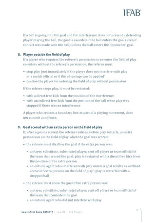 51
Laws of the Game 2018/19 | Law 03 | The Players
If a ball is going into the goal and the interference does not prevent a defending
player playing the ball, the goal is awarded if the ball enters the goal (even if
contact was made with the ball) unless the ball enters the opponents’ goal.
8.	 Player outside the field of play
If a player who requires the referee’s permission to re-enter the field of play
re-enters without the referee’s permission, the referee must:
• stop play (not immediately if the player does not interfere with play
or a match official or if the advantage can be applied)
• caution the player for entering the field of play without permission
If the referee stops play, it must be restarted:
• with a direct free kick from the position of the interference
• with an indirect free kick from the position of the ball when play was
stopped if there was no interference
A player who crosses a boundary line as part of a playing movement, does
not commit an offence.
9.	 Goal scored with an extra person on the field of play
If, after a goal is scored, the referee realises, before play restarts, an extra
person was on the field of play when the goal was scored:
• the referee must disallow the goal if the extra person was:
•• a player, substitute, substituted player, sent off player or team official of
the team that scored the goal; play is restarted with a direct free kick from
the position of the extra person
•• an outside agent who interfered with play unless a goal results as outlined
above in ‘extra persons on the field of play’; play is restarted with a
dropped ball
• the referee must allow the goal if the extra person was:
•• a player, substitute, substituted player, sent off player or team official of
the team that conceded the goal
•• an outside agent who did not interfere with play
 