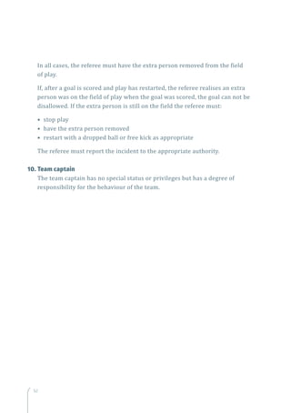 5252
In all cases, the referee must have the extra person removed from the field
of play.
If, after a goal is scored and play has restarted, the referee realises an extra
person was on the field of play when the goal was scored, the goal can not be
disallowed. If the extra person is still on the field the referee must:
• stop play
• have the extra person removed
• restart with a dropped ball or free kick as appropriate
The referee must report the incident to the appropriate authority.
10.	Team captain
The team captain has no special status or privileges but has a degree of
responsibility for the behaviour of the team.
 