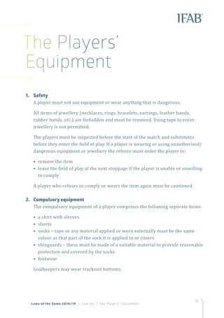 55
Laws of the Game 2018/19 | Law 04 | The Players’ Equipment
1.	Safety
A player must not use equipment or wear anything that is dangerous.
All items of jewellery (necklaces, rings, bracelets, earrings, leather bands,
rubber bands, etc.) are forbidden and must be removed. Using tape to cover
jewellery is not permitted.
The players must be inspected before the start of the match and substitutes
before they enter the field of play. If a player is wearing or using unauthorised/
dangerous equipment or jewellery the referee must order the player to:
• remove the item
• leave the field of play at the next stoppage if the player is unable or unwilling
to comply
A player who refuses to comply or wears the item again must be cautioned.
2.	 Compulsory equipment
The compulsory equipment of a player comprises the following separate items:
• a shirt with sleeves
• shorts
• socks – tape or any material applied or worn externally must be the same
colour as that part of the sock it is applied to or covers
• shinguards – these must be made of a suitable material to provide reasonable
protection and covered by the socks
• footwear
Goalkeepers may wear tracksuit bottoms.
The Players’
Equipment
 