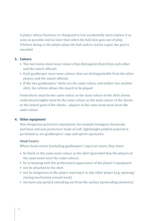 56
A player whose footwear or shinguard is lost accidentally must replace it as
soon as possible and no later than when the ball next goes out of play;
if before doing so the player plays the ball and/or scores a goal, the goal is
awarded.
3.	Colours
• The two teams must wear colours that distinguish them from each other
and the match officials
• Each goalkeeper must wear colours that are distinguishable from the other
players and the match officials
• If the two goalkeepers’ shirts are the same colour and neither has another
shirt, the referee allows the match to be played
Undershirts must be the same colour as the main colour of the shirt sleeve;
undershorts/tights must be the same colour as the main colour of the shorts
or the lowest part of the shorts – players of the same team must wear the
same colour.
4.	 Other equipment
Non-dangerous protective equipment, for example headgear, facemasks
and knee and arm protectors made of soft, lightweight padded material is
permitted as are goalkeepers’ caps and sports spectacles.
Head Covers
Where head covers (excluding goalkeepers’ caps) are worn, they must:
• be black or the same main colour as the shirt (provided that the players of
the same team wear the same colour)
• be in keeping with the professional appearance of the player’s equipment
• not be attached to the shirt
• not be dangerous to the player wearing it or any other player (e.g. opening/
closing mechanism around neck)
• not have any part(s) extending out from the surface (protruding elements)
 